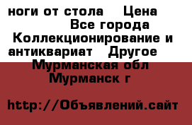 ноги от стола. › Цена ­ 12 000 - Все города Коллекционирование и антиквариат » Другое   . Мурманская обл.,Мурманск г.